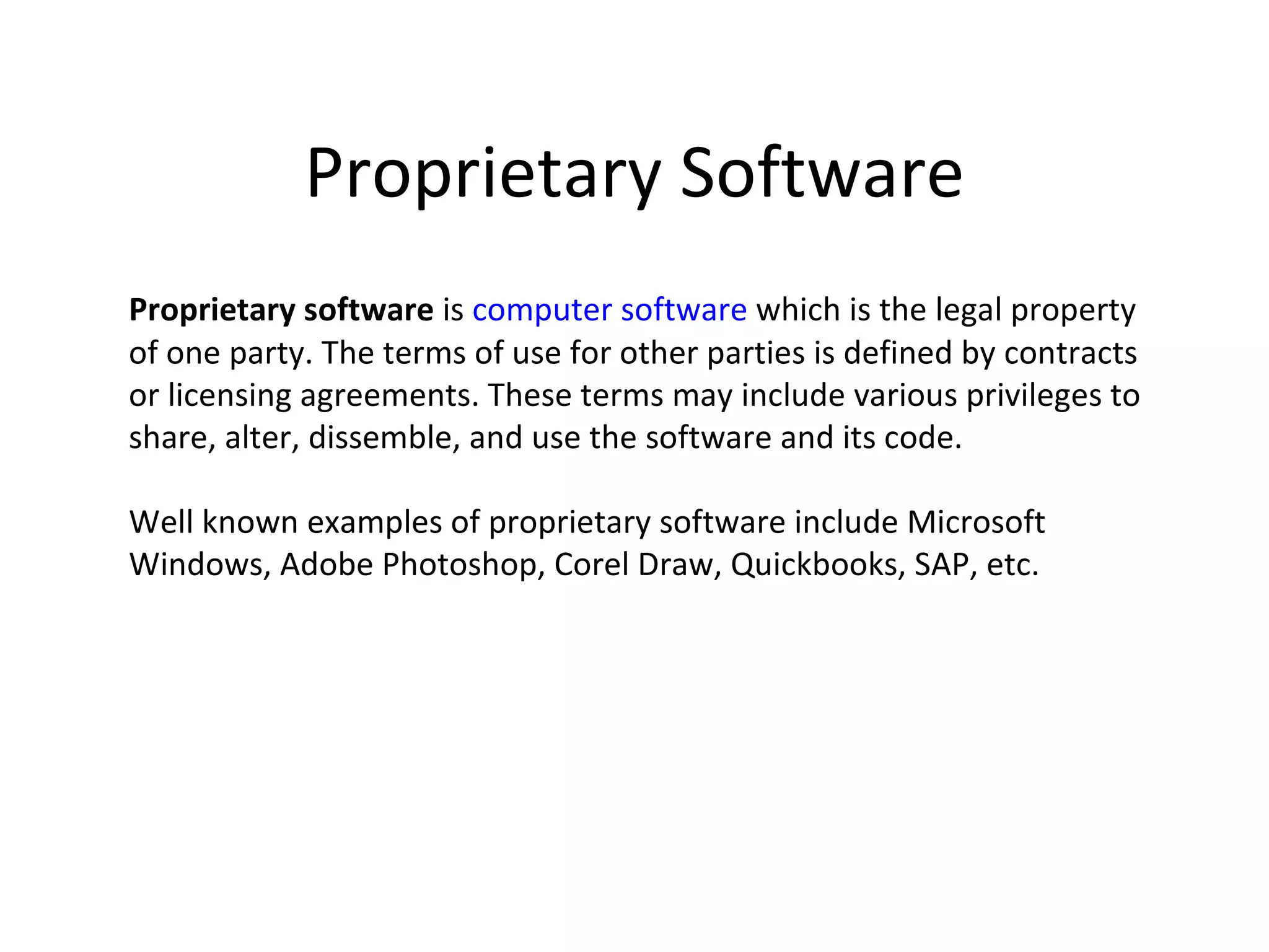 Proprietary Software
Proprietary software is computer software which is the legal property
of one party. The terms of use for other parties is defined by contracts
or licensing agreements. These terms may include various privileges to
share, alter, dissemble, and use the software and its code.

Well known examples of proprietary software include Microsoft
Windows, Adobe Photoshop, Corel Draw, Quickbooks, SAP, etc.
 