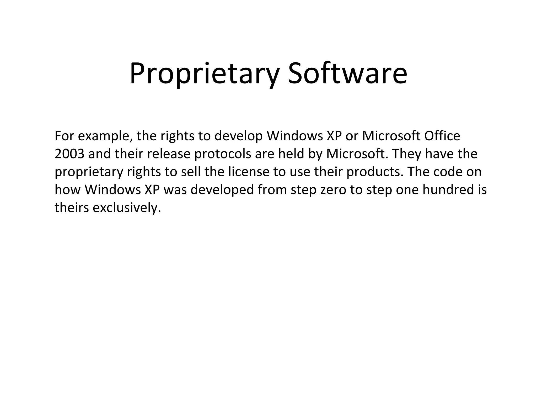 Proprietary Software
For example, the rights to develop Windows XP or Microsoft Office
2003 and their release protocols are held by Microsoft. They have the
proprietary rights to sell the license to use their products. The code on
how Windows XP was developed from step zero to step one hundred is
theirs exclusively.
 