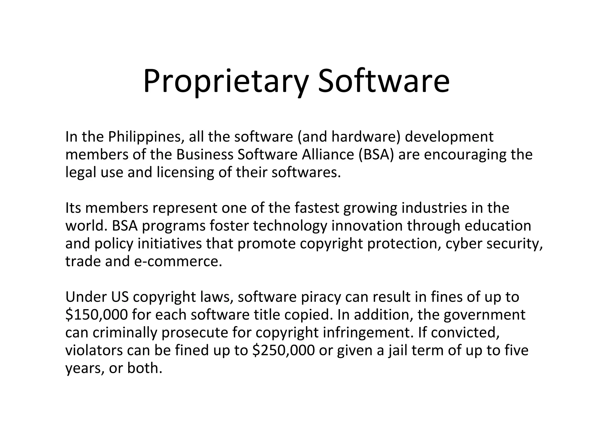 Proprietary Software
In the Philippines, all the software (and hardware) development
members of the Business Software Alliance (BSA) are encouraging the
legal use and licensing of their softwares.

Its members represent one of the fastest growing industries in the
world. BSA programs foster technology innovation through education
and policy initiatives that promote copyright protection, cyber security,
trade and e-commerce.

Under US copyright laws, software piracy can result in fines of up to
$150,000 for each software title copied. In addition, the government
can criminally prosecute for copyright infringement. If convicted,
violators can be fined up to $250,000 or given a jail term of up to five
years, or both.
 
