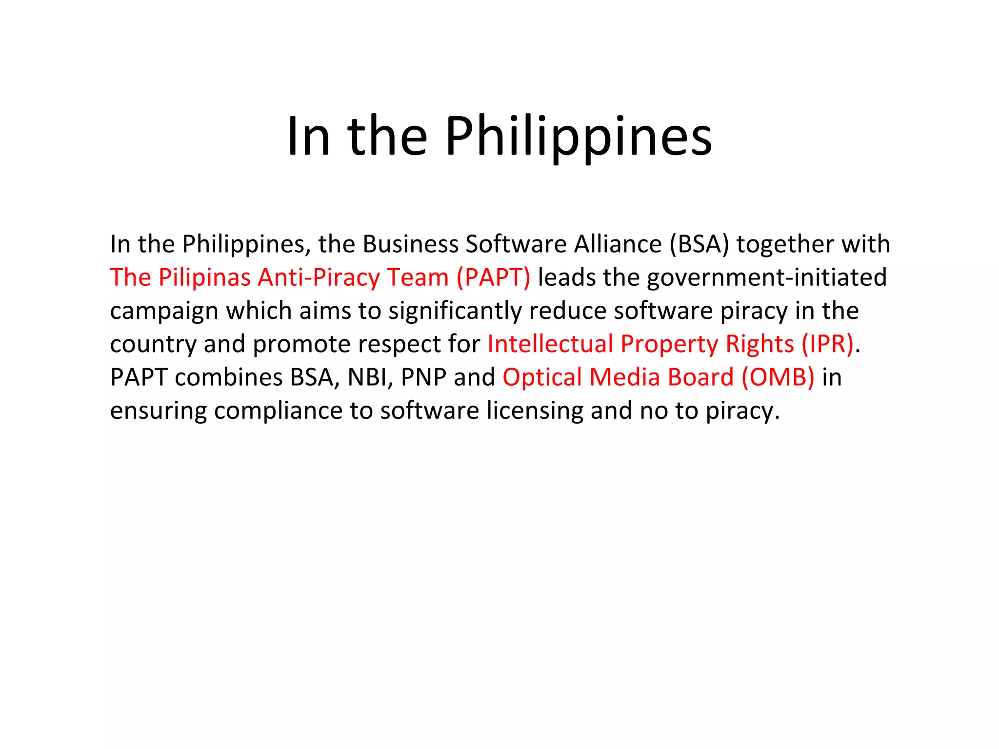 In the Philippines
In the Philippines, the Business Software Alliance (BSA) together with
The Pilipinas Anti-Piracy Team (PAPT) leads the government-initiated
campaign which aims to significantly reduce software piracy in the
country and promote respect for Intellectual Property Rights (IPR).
PAPT combines BSA, NBI, PNP and Optical Media Board (OMB) in
ensuring compliance to software licensing and no to piracy.
 