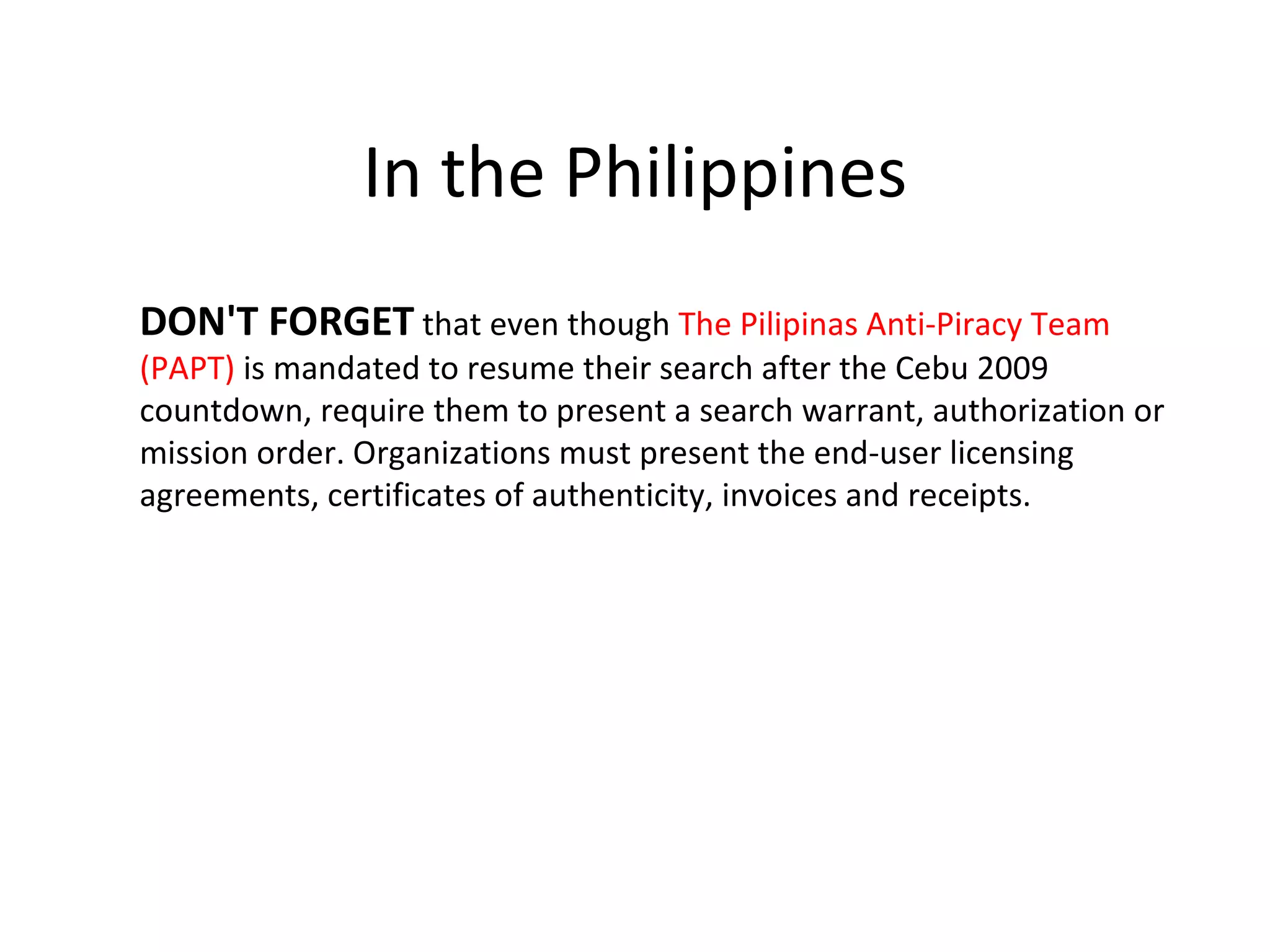 In the Philippines
DON'T FORGET that even though The Pilipinas Anti-Piracy Team
(PAPT) is mandated to resume their search after the Cebu 2009
countdown, require them to present a search warrant, authorization or
mission order. Organizations must present the end-user licensing
agreements, certificates of authenticity, invoices and receipts.
 