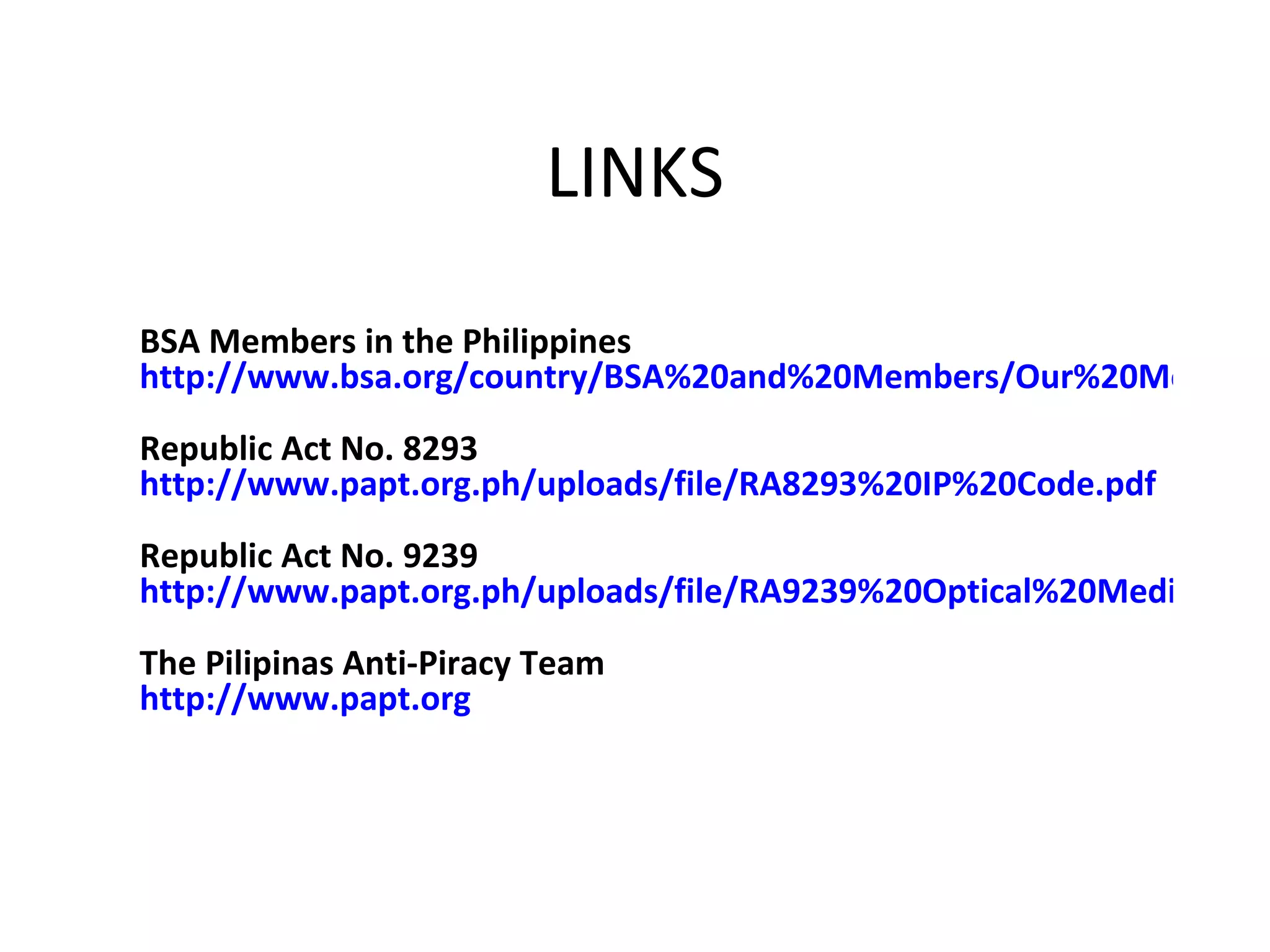 LINKS

BSA Members in the Philippines
http://www.bsa.org/country/BSA%20and%20Members/Our%20Member
Republic Act No. 8293
http://www.papt.org.ph/uploads/file/RA8293%20IP%20Code.pdf
Republic Act No. 9239
http://www.papt.org.ph/uploads/file/RA9239%20Optical%20Media%20A
The Pilipinas Anti-Piracy Team
http://www.papt.org
 
