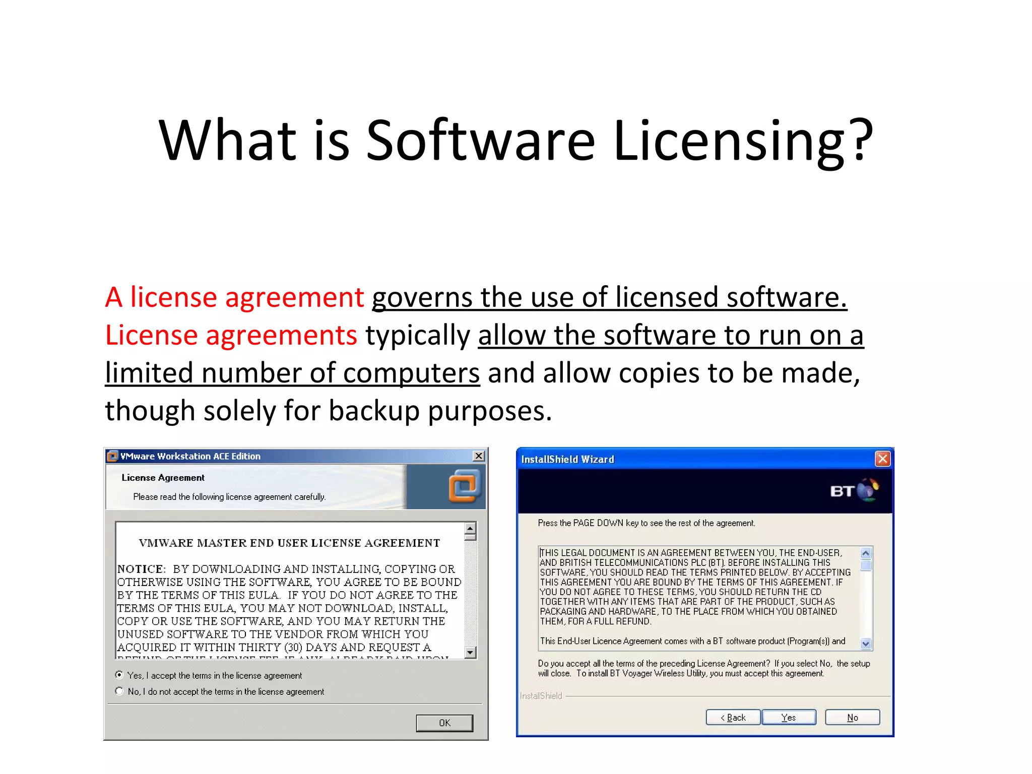 What is Software Licensing?

A license agreement governs the use of licensed software.
License agreements typically allow the software to run on a
limited number of computers and allow copies to be made,
though solely for backup purposes.
 