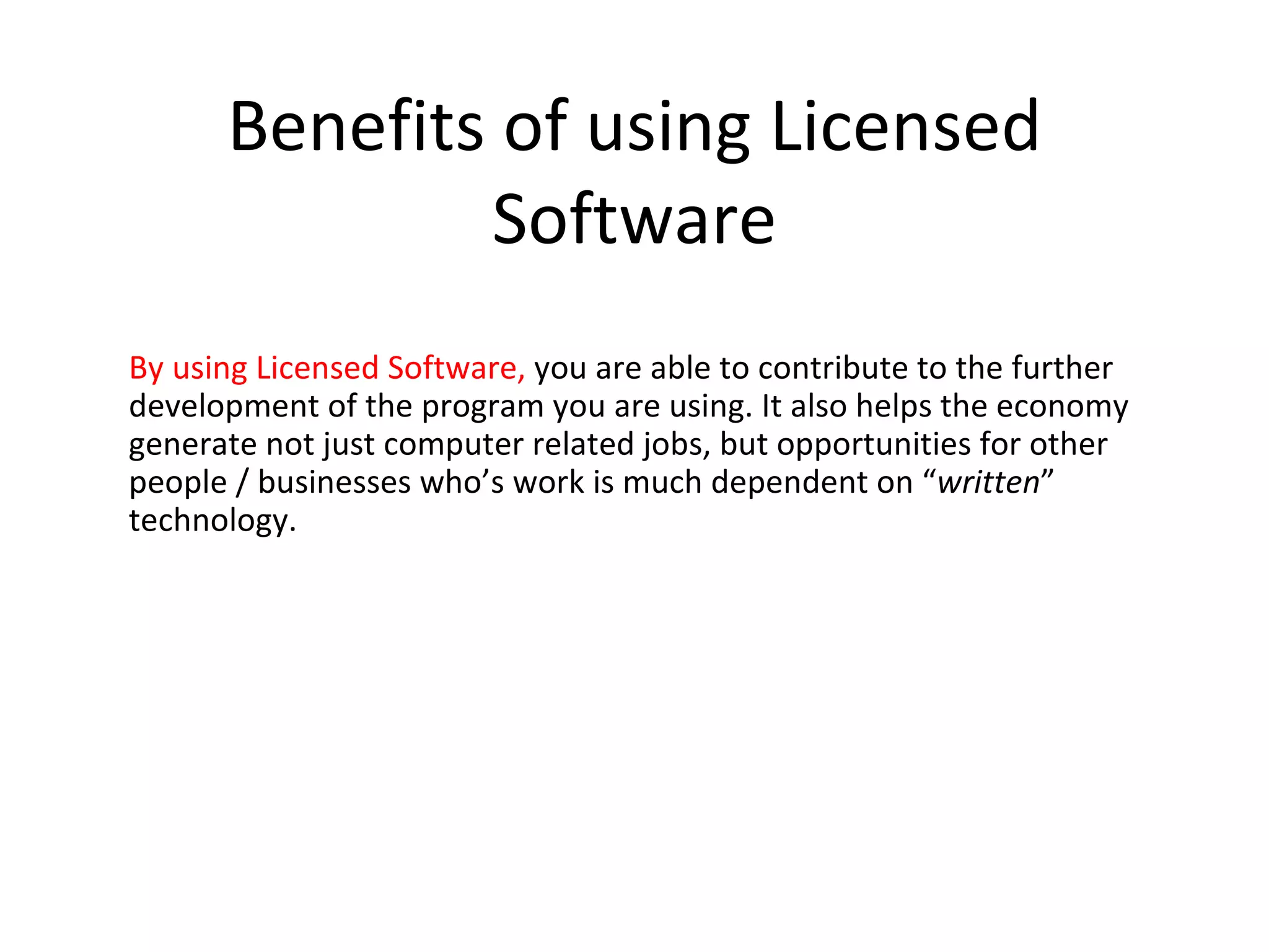 Benefits of using Licensed
              Software
By using Licensed Software, you are able to contribute to the further
development of the program you are using. It also helps the economy
generate not just computer related jobs, but opportunities for other
people / businesses who’s work is much dependent on “written”
technology.
 
