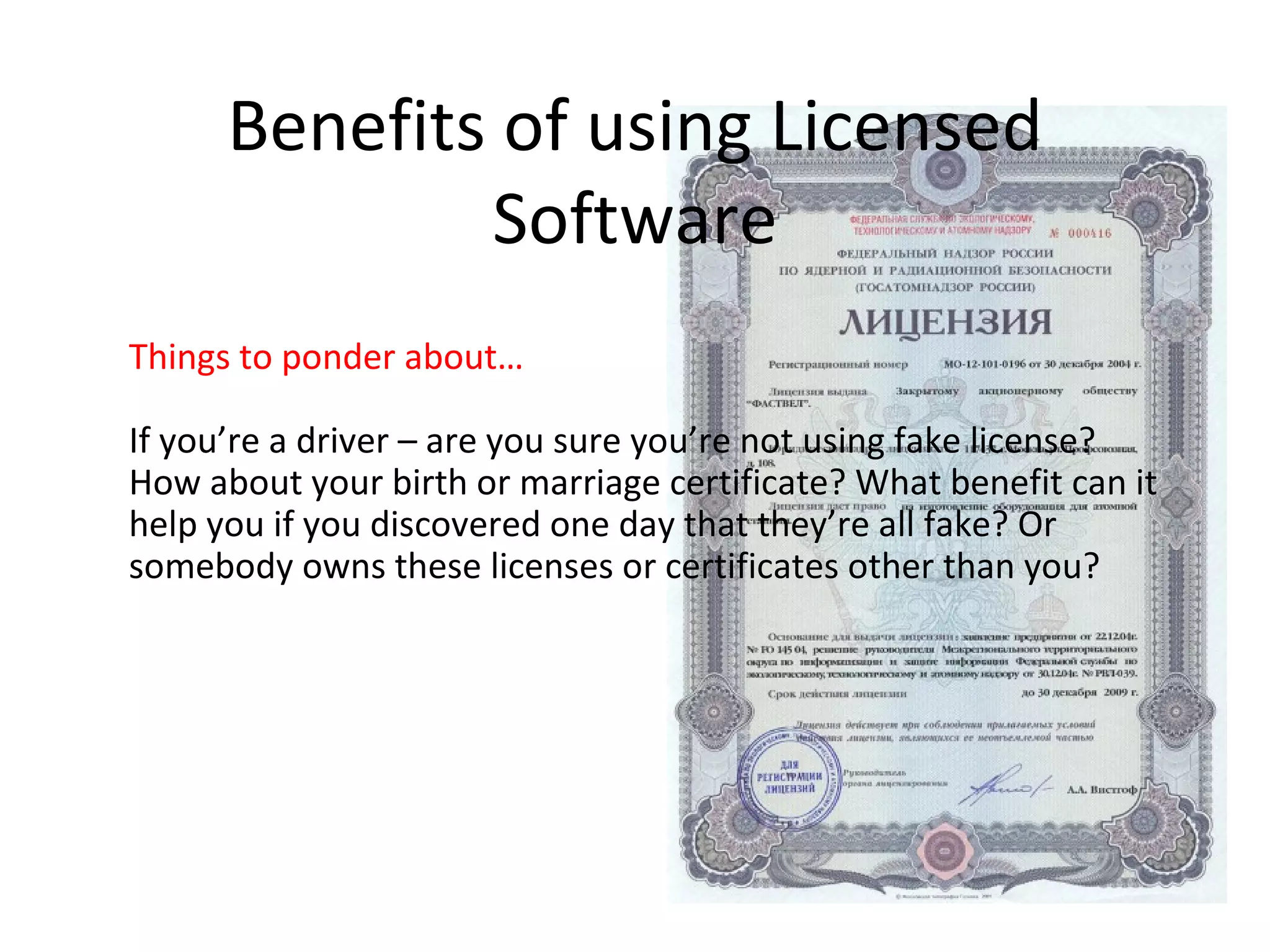 Benefits of using Licensed
              Software
Things to ponder about…

If you’re a driver – are you sure you’re not using fake license?
How about your birth or marriage certificate? What benefit can it
help you if you discovered one day that they’re all fake? Or
somebody owns these licenses or certificates other than you?
 
