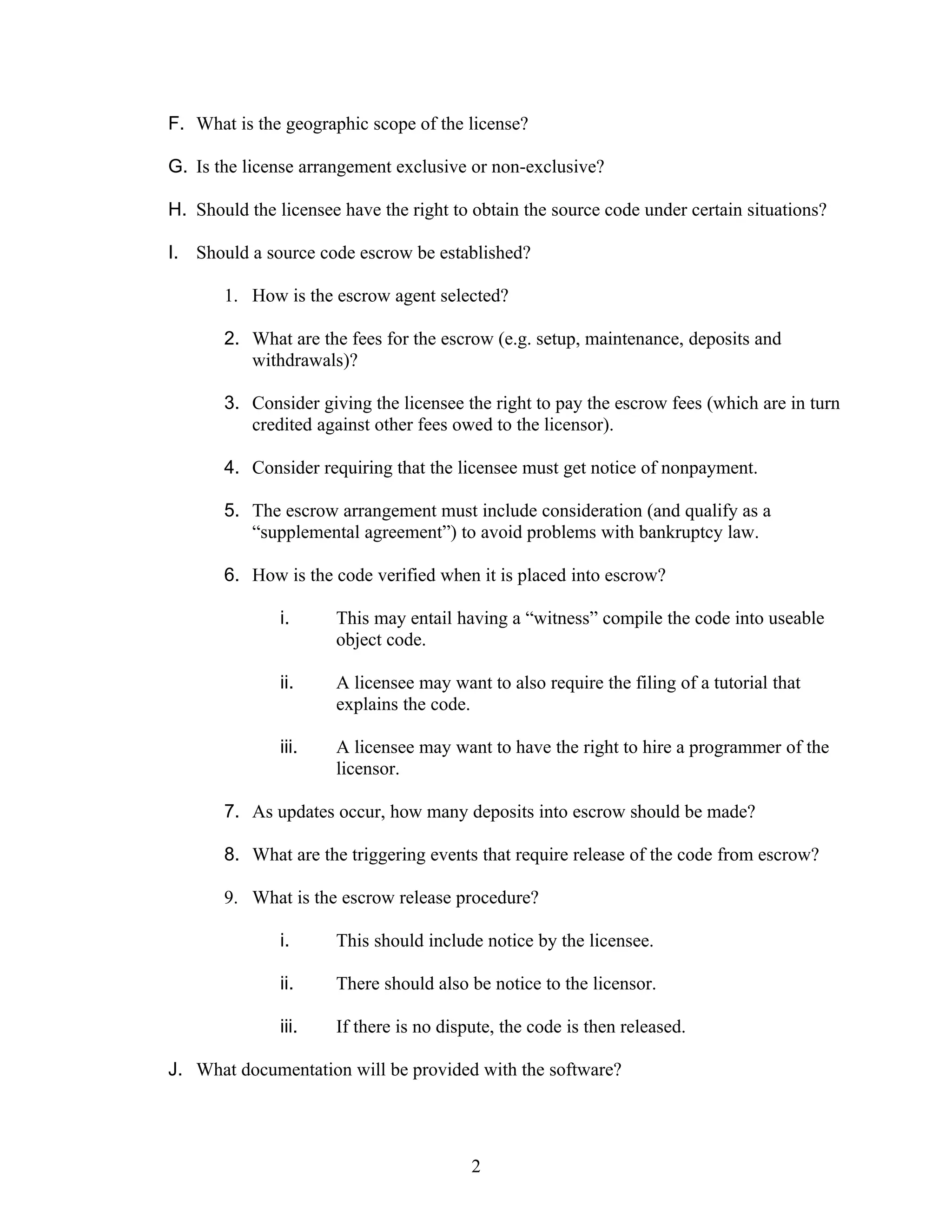 F. What is the geographic scope of the license?

G. Is the license arrangement exclusive or non-exclusive?

H. Should the licensee have the right to obtain the source code under certain situations?

I. Should a source code escrow be established?

       1. How is the escrow agent selected?

       2. What are the fees for the escrow (e.g. setup, maintenance, deposits and
          withdrawals)?

       3. Consider giving the licensee the right to pay the escrow fees (which are in turn
          credited against other fees owed to the licensor).

       4. Consider requiring that the licensee must get notice of nonpayment.

       5. The escrow arrangement must include consideration (and qualify as a
          “supplemental agreement”) to avoid problems with bankruptcy law.

       6. How is the code verified when it is placed into escrow?

               i.     This may entail having a “witness” compile the code into useable
                      object code.

               ii.    A licensee may want to also require the filing of a tutorial that
                      explains the code.

               iii.   A licensee may want to have the right to hire a programmer of the
                      licensor.

       7. As updates occur, how many deposits into escrow should be made?

       8. What are the triggering events that require release of the code from escrow?

       9. What is the escrow release procedure?

               i.     This should include notice by the licensee.

               ii.    There should also be notice to the licensor.

               iii.   If there is no dispute, the code is then released.

J. What documentation will be provided with the software?




                                         2
 