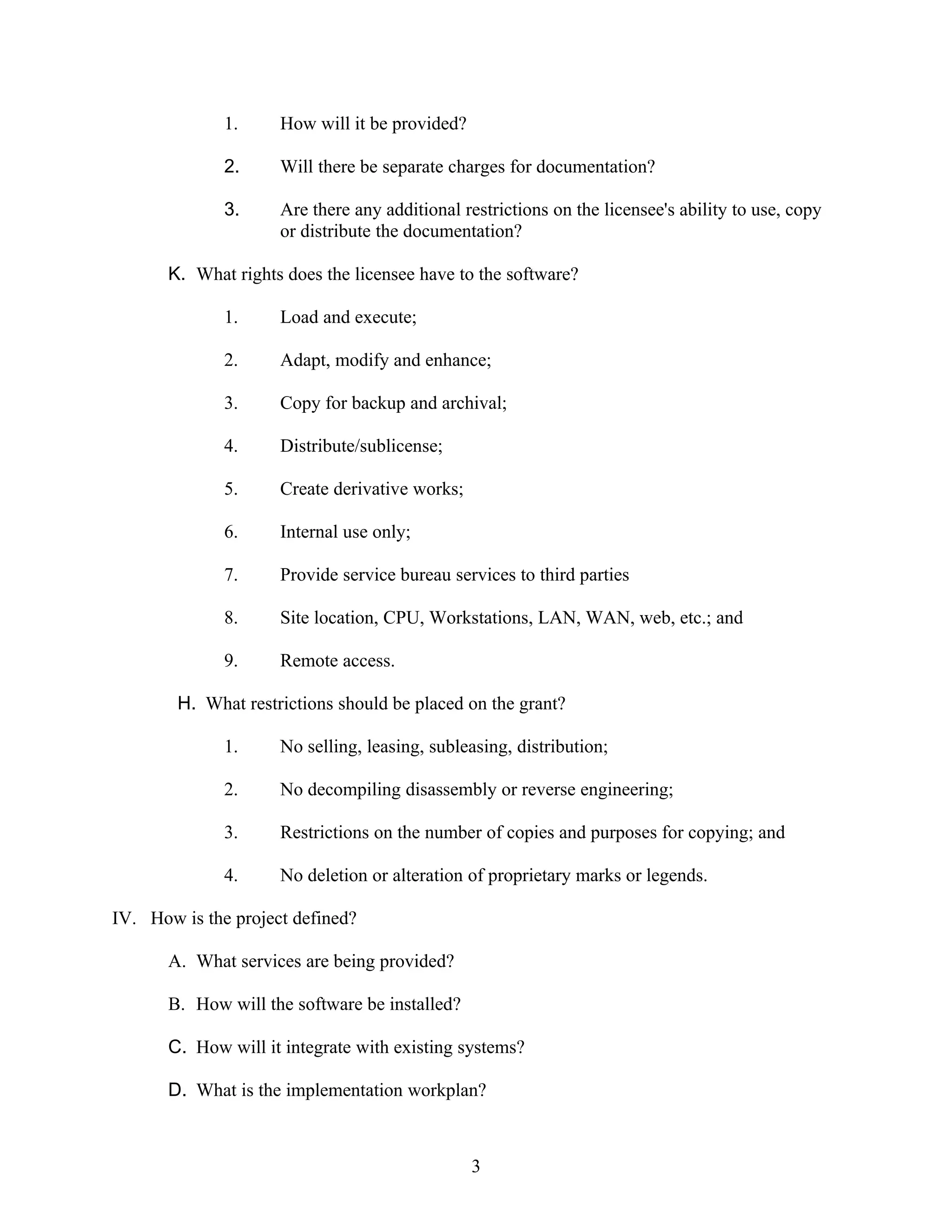 1.     How will it be provided?

              2.     Will there be separate charges for documentation?

              3.     Are there any additional restrictions on the licensee's ability to use, copy
                     or distribute the documentation?

       K. What rights does the licensee have to the software?

              1.     Load and execute;

              2.     Adapt, modify and enhance;

              3.     Copy for backup and archival;

              4.     Distribute/sublicense;

              5.     Create derivative works;

              6.     Internal use only;

              7.     Provide service bureau services to third parties

              8.     Site location, CPU, Workstations, LAN, WAN, web, etc.; and

              9.     Remote access.

        H. What restrictions should be placed on the grant?

              1.     No selling, leasing, subleasing, distribution;

              2.     No decompiling disassembly or reverse engineering;

              3.     Restrictions on the number of copies and purposes for copying; and

              4.     No deletion or alteration of proprietary marks or legends.

IV. How is the project defined?

       A. What services are being provided?

       B. How will the software be installed?

       C. How will it integrate with existing systems?

       D. What is the implementation workplan?



                                                3
 