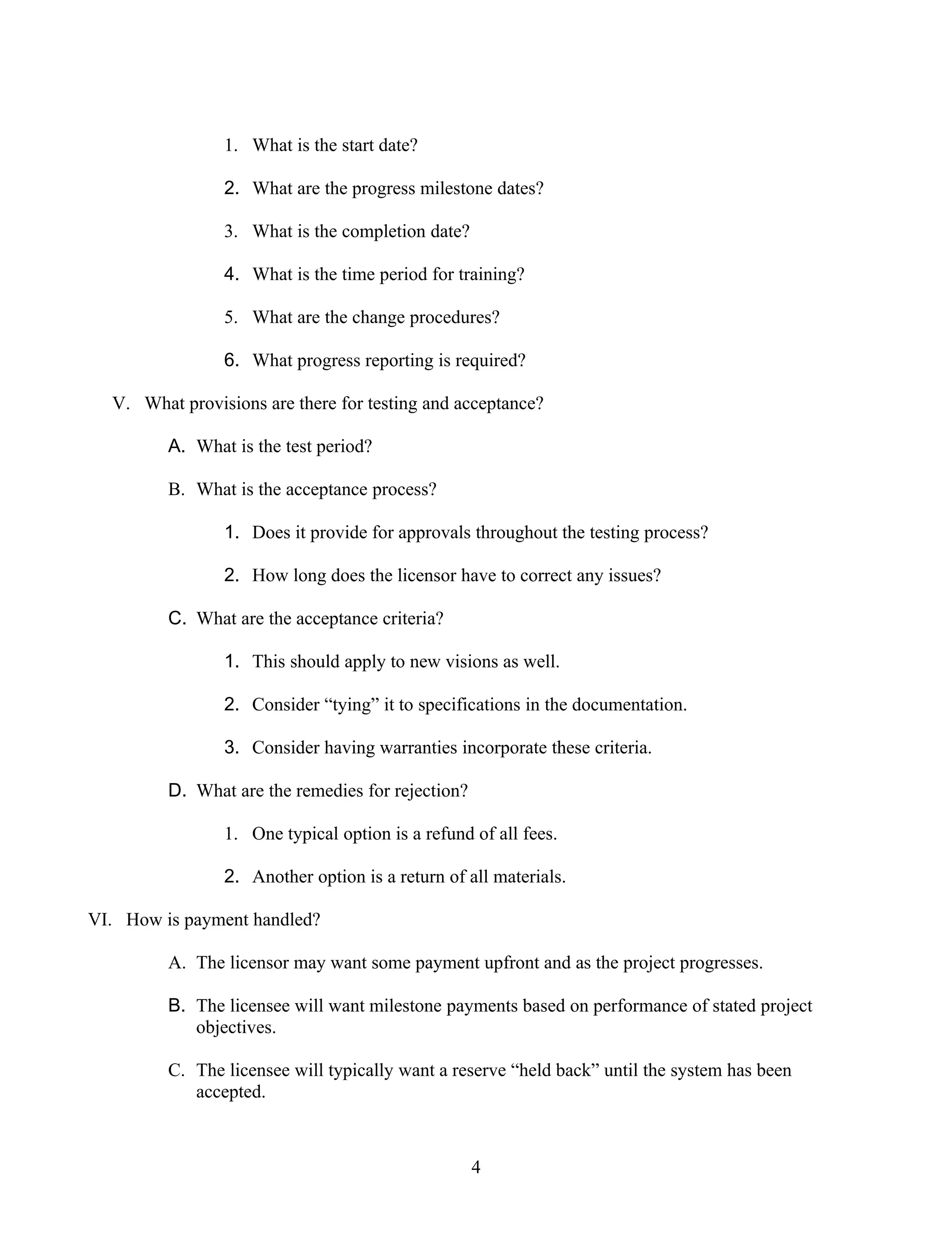 1. What is the start date?

                2. What are the progress milestone dates?

                3. What is the completion date?

                4. What is the time period for training?

                5. What are the change procedures?

                6. What progress reporting is required?

  V. What provisions are there for testing and acceptance?

         A. What is the test period?

         B. What is the acceptance process?

                1. Does it provide for approvals throughout the testing process?

                2. How long does the licensor have to correct any issues?

         C. What are the acceptance criteria?

                1. This should apply to new visions as well.

                2. Consider “tying” it to specifications in the documentation.

                3. Consider having warranties incorporate these criteria.

         D. What are the remedies for rejection?

                1. One typical option is a refund of all fees.

                2. Another option is a return of all materials.

VI. How is payment handled?

         A. The licensor may want some payment upfront and as the project progresses.

         B. The licensee will want milestone payments based on performance of stated project
            objectives.

         C. The licensee will typically want a reserve “held back” until the system has been
            accepted.



                                                   4
 