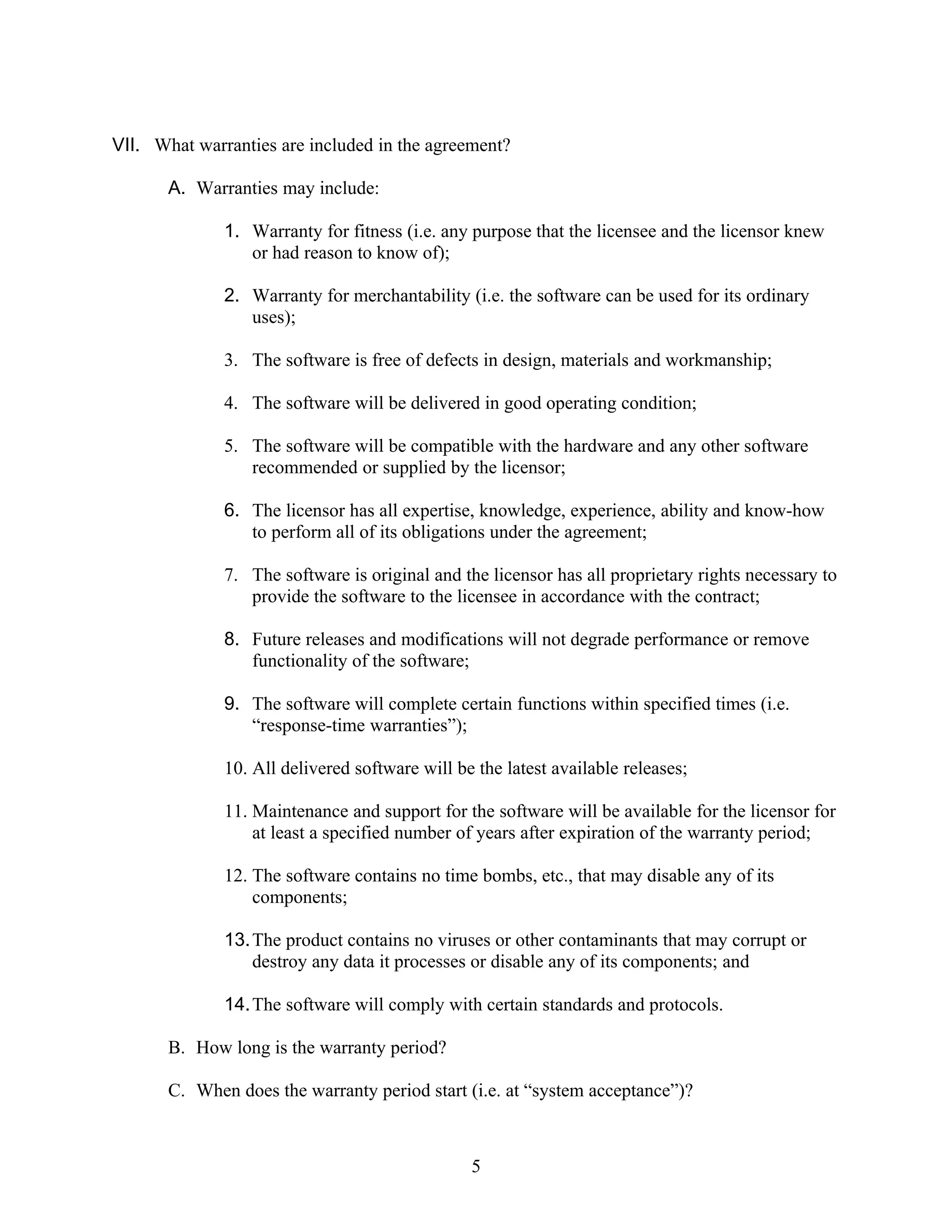 VII. What warranties are included in the agreement?

       A. Warranties may include:

              1. Warranty for fitness (i.e. any purpose that the licensee and the licensor knew
                 or had reason to know of);

              2. Warranty for merchantability (i.e. the software can be used for its ordinary
                 uses);

              3. The software is free of defects in design, materials and workmanship;

              4. The software will be delivered in good operating condition;

              5. The software will be compatible with the hardware and any other software
                 recommended or supplied by the licensor;

              6. The licensor has all expertise, knowledge, experience, ability and know-how
                 to perform all of its obligations under the agreement;

              7. The software is original and the licensor has all proprietary rights necessary to
                 provide the software to the licensee in accordance with the contract;

              8. Future releases and modifications will not degrade performance or remove
                 functionality of the software;

              9. The software will complete certain functions within specified times (i.e.
                 “response-time warranties”);

              10. All delivered software will be the latest available releases;

              11. Maintenance and support for the software will be available for the licensor for
                  at least a specified number of years after expiration of the warranty period;

              12. The software contains no time bombs, etc., that may disable any of its
                  components;

              13. The product contains no viruses or other contaminants that may corrupt or
                  destroy any data it processes or disable any of its components; and

              14. The software will comply with certain standards and protocols.

       B. How long is the warranty period?

       C. When does the warranty period start (i.e. at “system acceptance”)?



                                                5
 