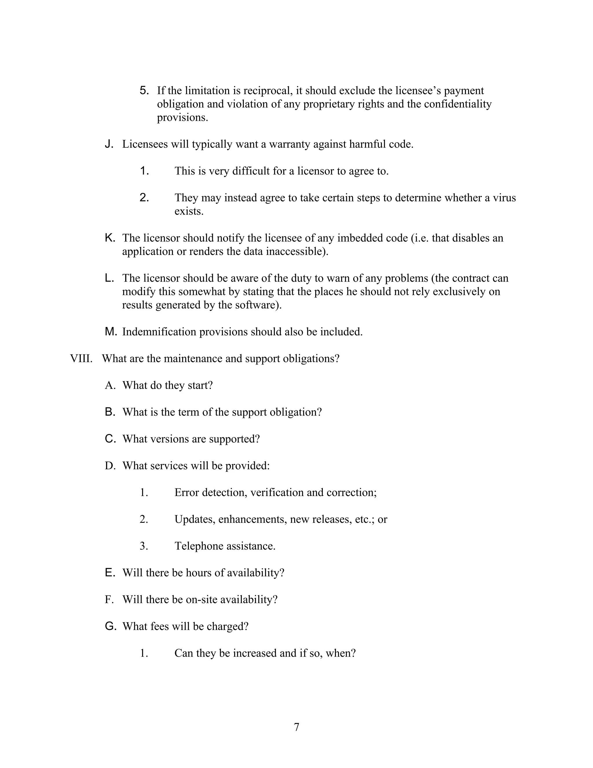 5. If the limitation is reciprocal, it should exclude the licensee’s payment
                 obligation and violation of any proprietary rights and the confidentiality
                 provisions.

       J. Licensees will typically want a warranty against harmful code.

              1.      This is very difficult for a licensor to agree to.

              2.      They may instead agree to take certain steps to determine whether a virus
                      exists.

       K. The licensor should notify the licensee of any imbedded code (i.e. that disables an
          application or renders the data inaccessible).

       L. The licensor should be aware of the duty to warn of any problems (the contract can
          modify this somewhat by stating that the places he should not rely exclusively on
          results generated by the software).

       M. Indemnification provisions should also be included.

VIII. What are the maintenance and support obligations?

       A. What do they start?

       B. What is the term of the support obligation?

       C. What versions are supported?

       D. What services will be provided:

              1.      Error detection, verification and correction;

              2.      Updates, enhancements, new releases, etc.; or

              3.      Telephone assistance.

       E. Will there be hours of availability?

       F. Will there be on-site availability?

       G. What fees will be charged?

              1.      Can they be increased and if so, when?




                                                 7
 