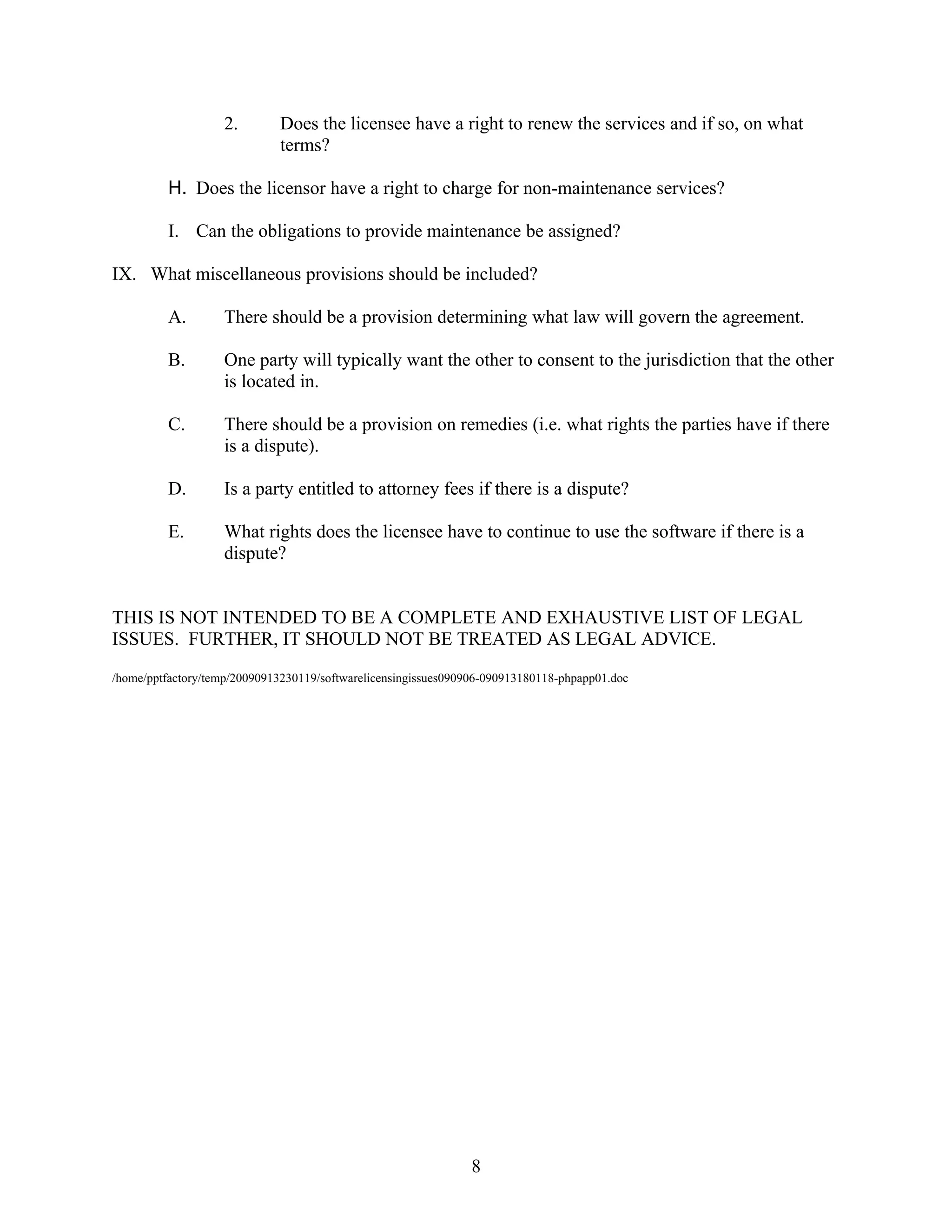 2.        Does the licensee have a right to renew the services and if so, on what
                             terms?

         H. Does the licensor have a right to charge for non-maintenance services?

         I. Can the obligations to provide maintenance be assigned?

IX. What miscellaneous provisions should be included?

         A.        There should be a provision determining what law will govern the agreement.

         B.        One party will typically want the other to consent to the jurisdiction that the other
                   is located in.

         C.        There should be a provision on remedies (i.e. what rights the parties have if there
                   is a dispute).

         D.        Is a party entitled to attorney fees if there is a dispute?

         E.        What rights does the licensee have to continue to use the software if there is a
                   dispute?


THIS IS NOT INTENDED TO BE A COMPLETE AND EXHAUSTIVE LIST OF LEGAL
ISSUES. FURTHER, IT SHOULD NOT BE TREATED AS LEGAL ADVICE.
/home/pptfactory/temp/20090913230119/softwarelicensingissues090906-090913180118-phpapp01.doc




                                                                8
 