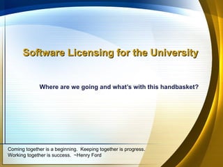 Software Licensing for the University


              Where are we going and what’s with this handbasket?




Coming together is a beginning. Keeping together is progress.
Working together is success. ~Henry Ford
 