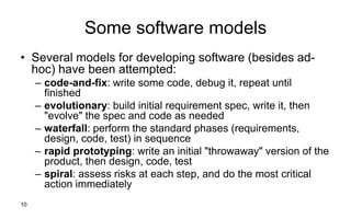 10
Some software models
• Several models for developing software (besides ad-
hoc) have been attempted:
– code-and-fix: write some code, debug it, repeat until
finished
– evolutionary: build initial requirement spec, write it, then
"evolve" the spec and code as needed
– waterfall: perform the standard phases (requirements,
design, code, test) in sequence
– rapid prototyping: write an initial "throwaway" version of the
product, then design, code, test
– spiral: assess risks at each step, and do the most critical
action immediately
 