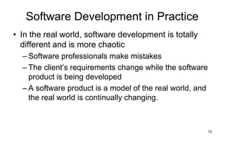 12
Software Development in Practice
• In the real world, software development is totally
different and is more chaotic
– Software professionals make mistakes
– The client’s requirements change while the software
product is being developed
– A software product is a model of the real world, and
the real world is continually changing.
 