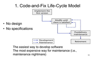 13
1. Code-and-Fix Life-Cycle Model
The easiest way to develop software
The most expensive way for maintenance (i.e.,
maintenance nightmare)
• No design
• No specifications
 