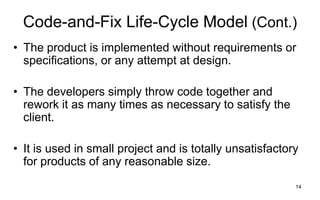 14
Code-and-Fix Life-Cycle Model (Cont.)
• The product is implemented without requirements or
specifications, or any attempt at design.
• The developers simply throw code together and
rework it as many times as necessary to satisfy the
client.
• It is used in small project and is totally unsatisfactory
for products of any reasonable size.
 