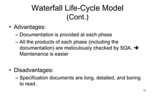 17
Waterfall Life-Cycle Model
(Cont.)
• Advantages:
– Documentation is provided at each phase
– All the products of each phase (including the
documentation) are meticulously checked by SQA. 
Maintenance is easier
• Disadvantages:
– Specification documents are long, detailed, and boring
to read.
 