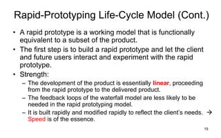 19
Rapid-Prototyping Life-Cycle Model (Cont.)
• A rapid prototype is a working model that is functionally
equivalent to a subset of the product.
• The first step is to build a rapid prototype and let the client
and future users interact and experiment with the rapid
prototype.
• Strength:
– The development of the product is essentially linear, proceeding
from the rapid prototype to the delivered product.
– The feedback loops of the waterfall model are less likely to be
needed in the rapid prototyping model.
– It is built rapidly and modified rapidly to reflect the client’s needs. 
Speed is of the essence.
 