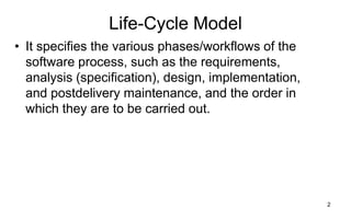 2
Life-Cycle Model
• It specifies the various phases/workflows of the
software process, such as the requirements,
analysis (specification), design, implementation,
and postdelivery maintenance, and the order in
which they are to be carried out.
 