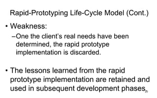 20
Rapid-Prototyping Life-Cycle Model (Cont.)
• Weakness:
–One the client’s real needs have been
determined, the rapid prototype
implementation is discarded.
• The lessons learned from the rapid
prototype implementation are retained and
used in subsequent development phases.
 
