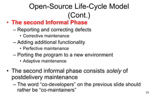 23
Open-Source Life-Cycle Model
(Cont.)
• The second Informal Phase
– Reporting and correcting defects
• Corrective maintenance
– Adding additional functionality
• Perfective maintenance
– Porting the program to a new environment
• Adaptive maintenance
• The second informal phase consists solely of
postdelivery maintenance
– The word ―co-developers‖ on the previous slide should
rather be ―co-maintainers‖
 
