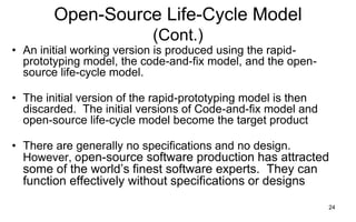 24
Open-Source Life-Cycle Model
(Cont.)
• An initial working version is produced using the rapid-
prototyping model, the code-and-fix model, and the open-
source life-cycle model.
• The initial version of the rapid-prototyping model is then
discarded. The initial versions of Code-and-fix model and
open-source life-cycle model become the target product
• There are generally no specifications and no design.
However, open-source software production has attracted
some of the world’s finest software experts. They can
function effectively without specifications or designs
 