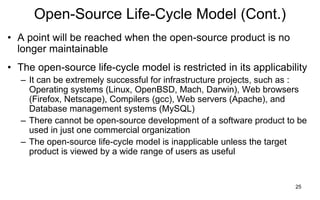 25
Open-Source Life-Cycle Model (Cont.)
• A point will be reached when the open-source product is no
longer maintainable
• The open-source life-cycle model is restricted in its applicability
– It can be extremely successful for infrastructure projects, such as :
Operating systems (Linux, OpenBSD, Mach, Darwin), Web browsers
(Firefox, Netscape), Compilers (gcc), Web servers (Apache), and
Database management systems (MySQL)
– There cannot be open-source development of a software product to be
used in just one commercial organization
– The open-source life-cycle model is inapplicable unless the target
product is viewed by a wide range of users as useful
 