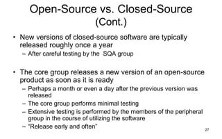 27
Open-Source vs. Closed-Source
(Cont.)
• New versions of closed-source software are typically
released roughly once a year
– After careful testing by the SQA group
• The core group releases a new version of an open-source
product as soon as it is ready
– Perhaps a month or even a day after the previous version was
released
– The core group performs minimal testing
– Extensive testing is performed by the members of the peripheral
group in the course of utilizing the software
– ―Release early and often‖
 