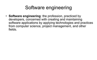 Software engineering
• Software engineering: the profession, practiced by
developers, concerned with creating and maintaining
software applications by applying technologies and practices
from computer science, project management, and other
fields.
 