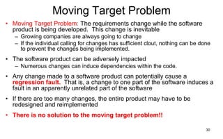 30
Moving Target Problem
• Moving Target Problem: The requirements change while the software
product is being developed. This change is inevitable
– Growing companies are always going to change
– If the individual calling for changes has sufficient clout, nothing can be done
to prevent the changes being implemented.
• The software product can be adversely impacted
– Numerous changes can induce dependencies within the code.
• Any change made to a software product can potentially cause a
regression fault. That is, a change to one part of the software induces a
fault in an apparently unrelated part of the software
• If there are too many changes, the entire product may have to be
redesigned and reimplemented
• There is no solution to the moving target problem!!
 