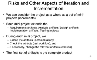 38
Risks and Other Aspects of Iteration and
Incrementation
• We can consider the project as a whole as a set of mini
projects (increments)
• Each mini project extends the
– Requirements artifacts, Analysis artifacts, Design artifacts,
Implementation artifacts, Testing artifacts
• During each mini project, we
– Extend the artifacts (incrementation);
– Check the artifacts (test workflow); and
– If necessary, change the relevant artifacts (iteration)
• The final set of artifacts is the complete product
 