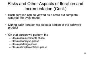 39
Risks and Other Aspects of Iteration and
Incrementation (Cont.)
• Each iteration can be viewed as a small but complete
waterfall life-cycle model
• During each iteration we select a portion of the software
product
• On that portion we perform the
– Classical requirements phase
– Classical analysis phase
– Classical design phase
– Classical implementation phase
 