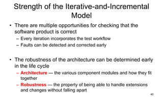 40
Strength of the Iterative-and-Incremental
Model
• There are multiple opportunities for checking that the
software product is correct
– Every iteration incorporates the test workflow
– Faults can be detected and corrected early
• The robustness of the architecture can be determined early
in the life cycle
– Architecture — the various component modules and how they fit
together
– Robustness — the property of being able to handle extensions
and changes without falling apart
 