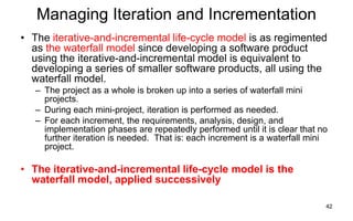42
Managing Iteration and Incrementation
• The iterative-and-incremental life-cycle model is as regimented
as the waterfall model since developing a software product
using the iterative-and-incremental model is equivalent to
developing a series of smaller software products, all using the
waterfall model.
– The project as a whole is broken up into a series of waterfall mini
projects.
– During each mini-project, iteration is performed as needed.
– For each increment, the requirements, analysis, design, and
implementation phases are repeatedly performed until it is clear that no
further iteration is needed. That is: each increment is a waterfall mini
project.
• The iterative-and-incremental life-cycle model is the
waterfall model, applied successively
 