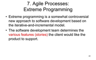 43
7. Agile Processes:
Extreme Programming
• Extreme programming is a somewhat controversial
new approach to software development based on
the iterative-and-incremental model.
• The software development team determines the
various features (stories) the client would like the
product to support.
 