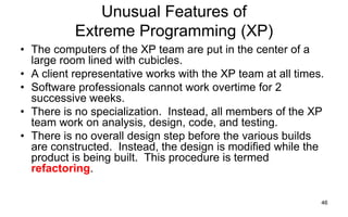 46
Unusual Features of
Extreme Programming (XP)
• The computers of the XP team are put in the center of a
large room lined with cubicles.
• A client representative works with the XP team at all times.
• Software professionals cannot work overtime for 2
successive weeks.
• There is no specialization. Instead, all members of the XP
team work on analysis, design, code, and testing.
• There is no overall design step before the various builds
are constructed. Instead, the design is modified while the
product is being built. This procedure is termed
refactoring.
 