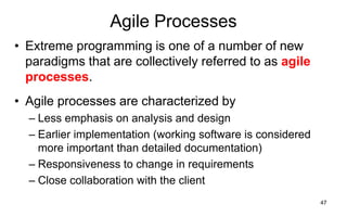 47
Agile Processes
• Extreme programming is one of a number of new
paradigms that are collectively referred to as agile
processes.
• Agile processes are characterized by
– Less emphasis on analysis and design
– Earlier implementation (working software is considered
more important than detailed documentation)
– Responsiveness to change in requirements
– Close collaboration with the client
 