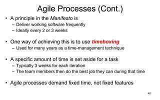 48
Agile Processes (Cont.)
• A principle in the Manifesto is
– Deliver working software frequently
– Ideally every 2 or 3 weeks
• One way of achieving this is to use timeboxing
– Used for many years as a time-management technique
• A specific amount of time is set aside for a task
– Typically 3 weeks for each iteration
– The team members then do the best job they can during that time
• Agile processes demand fixed time, not fixed features
 
