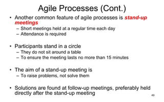 49
Agile Processes (Cont.)
• Another common feature of agile processes is stand-up
meetings
– Short meetings held at a regular time each day
– Attendance is required
• Participants stand in a circle
– They do not sit around a table
– To ensure the meeting lasts no more than 15 minutes
• The aim of a stand-up meeting is
– To raise problems, not solve them
• Solutions are found at follow-up meetings, preferably held
directly after the stand-up meeting
 