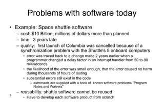 5
Problems with software today
• Example: Space shuttle software
– cost: $10 Billion, millions of dollars more than planned
– time: 3 years late
– quality: first launch of Columbia was cancelled because of a
synchronization problem with the Shuttle's 5 onboard computers
• error was traced back to a change made 2 years earlier when a
programmer changed a delay factor in an interrupt handler from 50 to 80
milliseconds
• the likelihood of the error was small enough, that the error caused no harm
during thousands of hours of testing
• substantial errors still exist in the code
– astronauts are supplied with a book of known software problems "Program
Notes and Waivers"
– reusability: shuttle software cannot be reused
• Have to develop each software product from scratch
 