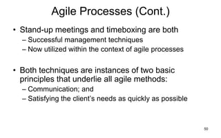 50
Agile Processes (Cont.)
• Stand-up meetings and timeboxing are both
– Successful management techniques
– Now utilized within the context of agile processes
• Both techniques are instances of two basic
principles that underlie all agile methods:
– Communication; and
– Satisfying the client’s needs as quickly as possible
 