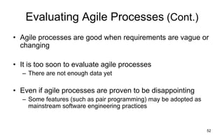 52
Evaluating Agile Processes (Cont.)
• Agile processes are good when requirements are vague or
changing
• It is too soon to evaluate agile processes
– There are not enough data yet
• Even if agile processes are proven to be disappointing
– Some features (such as pair programming) may be adopted as
mainstream software engineering practices
 