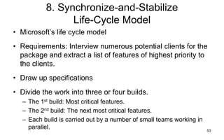 53
8. Synchronize-and-Stabilize
Life-Cycle Model
• Microsoft’s life cycle model
• Requirements: Interview numerous potential clients for the
package and extract a list of features of highest priority to
the clients.
• Draw up specifications
• Divide the work into three or four builds.
– The 1st build: Most critical features.
– The 2nd build: The next most critical features.
– Each build is carried out by a number of small teams working in
parallel.
 