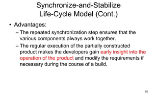 55
Synchronize-and-Stabilize
Life-Cycle Model (Cont.)
• Advantages:
– The repeated synchronization step ensures that the
various components always work together.
– The regular execution of the partially constructed
product makes the developers gain early insight into the
operation of the product and modify the requirements if
necessary during the course of a build.
 