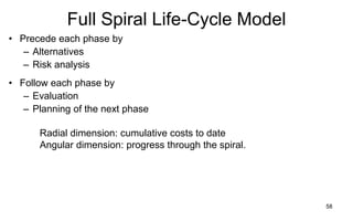 58
Full Spiral Life-Cycle Model
Radial dimension: cumulative costs to date
Angular dimension: progress through the spiral.
• Precede each phase by
– Alternatives
– Risk analysis
• Follow each phase by
– Evaluation
– Planning of the next phase
 