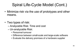 59
Spiral Life-Cycle Model (Cont.)
• Minimize risk via the use of prototypes and other
means.
• Two types of risk:
– Analyzable Risk: Time and cost
– Un-analyzable Risk:
• Personnel turnover
• Difference between small-scale and large-scale software
• Evaluate the delivery promises of a hardware supplier
 