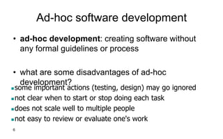 6
Ad-hoc software development
• ad-hoc development: creating software without
any formal guidelines or process
• what are some disadvantages of ad-hoc
development?
some important actions (testing, design) may go ignored
not clear when to start or stop doing each task
does not scale well to multiple people
not easy to review or evaluate one's work
 