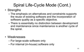 61
Spiral Life-Cycle Mode (Cont.)
• Strengths
– The emphasis on alternatives and constraints supports
the reuse of existing software and the incorporation of
software quality as a specific objective.
– There is essentially no distinction between development
and maintenance since maintenance is another cycle of
the spiral.
• Weaknesses
– For large-scale software only
– For internal (in-house) software only
 