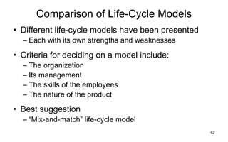 62
Comparison of Life-Cycle Models
• Different life-cycle models have been presented
– Each with its own strengths and weaknesses
• Criteria for deciding on a model include:
– The organization
– Its management
– The skills of the employees
– The nature of the product
• Best suggestion
– ―Mix-and-match‖ life-cycle model
 