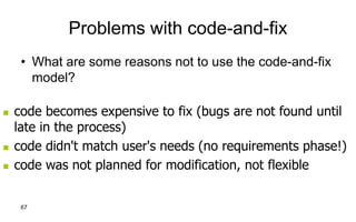 67
Problems with code-and-fix
• What are some reasons not to use the code-and-fix
model?
 code becomes expensive to fix (bugs are not found until
late in the process)
 code didn't match user's needs (no requirements phase!)
 code was not planned for modification, not flexible
 